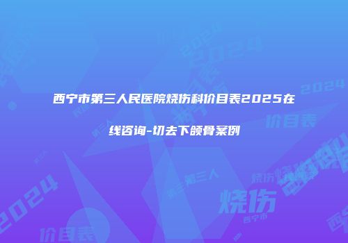 西宁市第三人民医院烧伤科价目表2025在线咨询-切去下颌骨案例