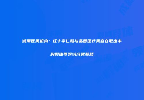 湘潭医美机构：红十字仁和与品智医疗美容在取出丰胸假体等领域成就斐然