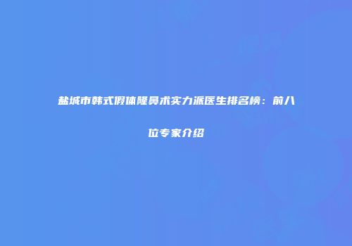 盐城市韩式假体隆鼻术实力派医生排名榜：前八位专家介绍