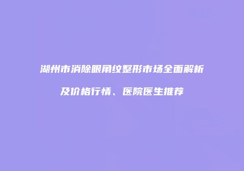 湖州市消除眼角纹整形市场全面解析及价格行情、医院医生推荐