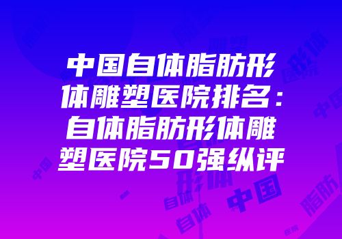 中国自体脂肪形体雕塑医院排名：自体脂肪形体雕塑医院50强纵评