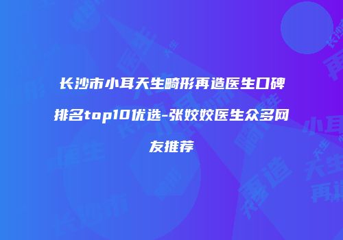 长沙市小耳天生畸形再造医生口碑排名top10优选-张姣姣医生众多网友推荐