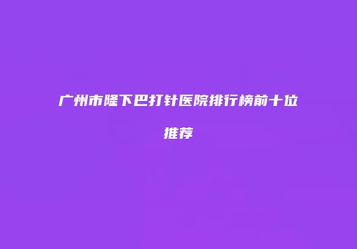 广州市隆下巴打针医院排行榜前十位推荐
