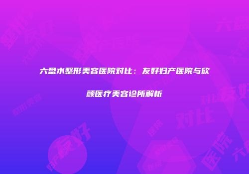 六盘水整形美容医院对比：友好妇产医院与欣颜医疗美容诊所解析
