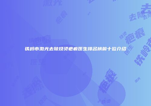 铁岭市激光去除烧烫疤痕医生排名榜前十位介绍