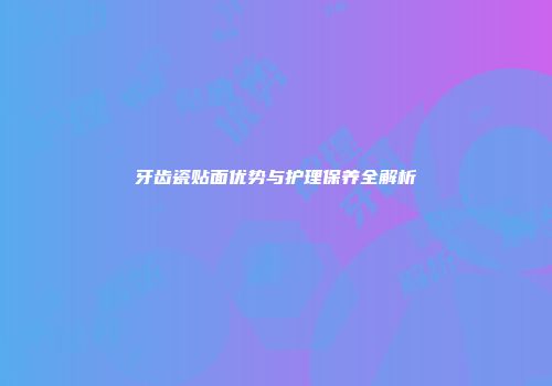 牙齿瓷贴面优势与护理保养全解析