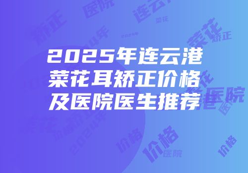 2025年连云港菜花耳矫正价格及医院医生推荐
