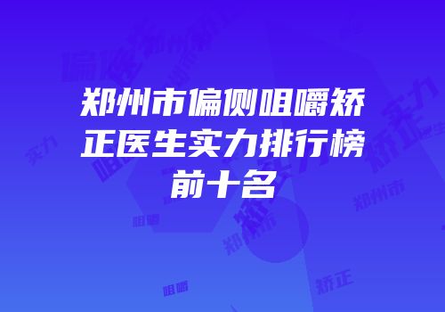 郑州市偏侧咀嚼矫正医生实力排行榜前十名
