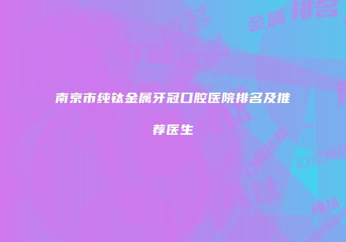 南京市纯钛金属牙冠口腔医院排名及推荐医生