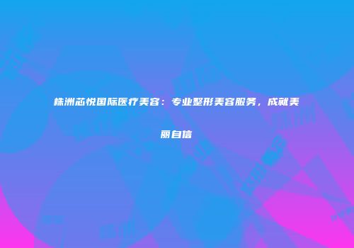 株洲芯悦国际医疗美容：专业整形美容服务，成就美丽自信
