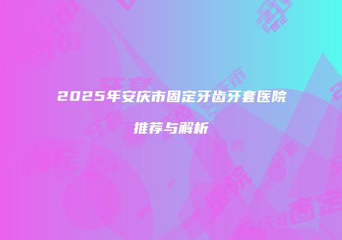 2025年安庆市固定牙齿牙套医院推荐与解析