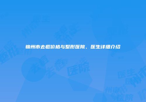 锦州市去痘价格与整形医院、医生详细介绍