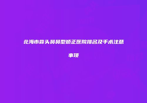 北海市蒜头鼻鼻型矫正医院排名及手术注意事项