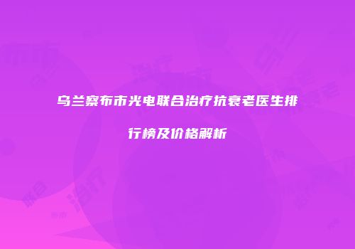 乌兰察布市光电联合治疗抗衰老医生排行榜及价格解析