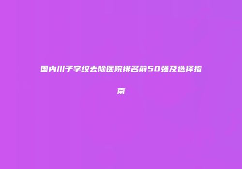 国内川子字纹去除医院排名前50强及选择指南