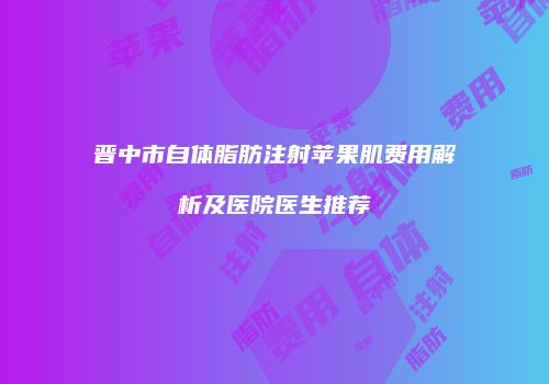 晋中市自体脂肪注射苹果肌费用解析及医院医生推荐