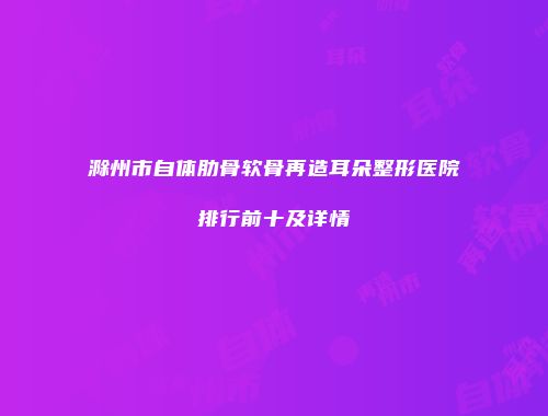 滁州市自体肋骨软骨再造耳朵整形医院排行前十及详情