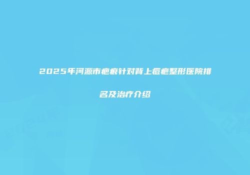 2025年河源市疤痕针对背上痘疤整形医院排名及治疗介绍