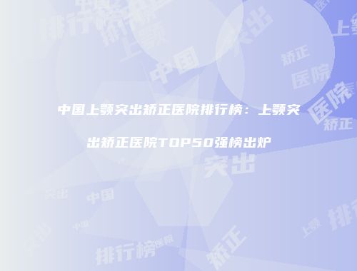 中国上颚突出矫正医院排行榜：上颚突出矫正医院TOP50强榜出炉