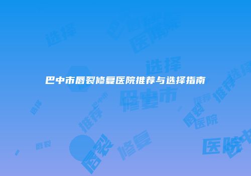 巴中市唇裂修复医院推荐与选择指南