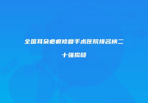 全国耳朵疤痕修复手术医院排名榜二十强揭晓