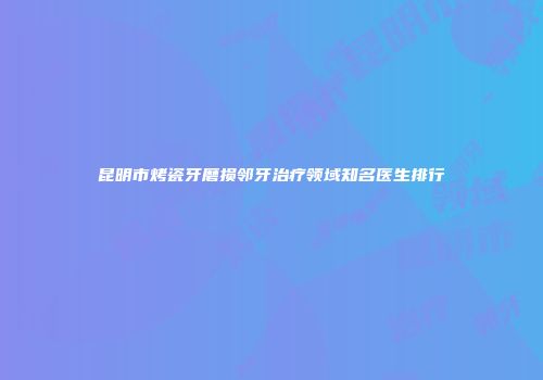 昆明市烤瓷牙磨损邻牙治疗领域知名医生排行