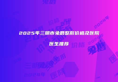 2025年三明市兔唇整形价格及医院医生推荐