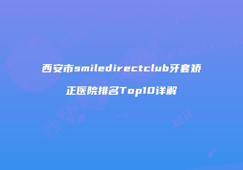 西安市smiledirectclub牙套矫正医院排名Top10详解