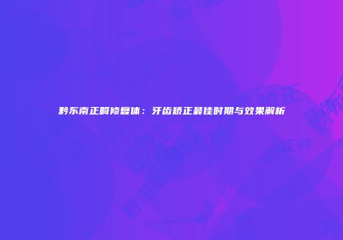 黔东南正畸修复体：牙齿矫正最佳时期与效果解析