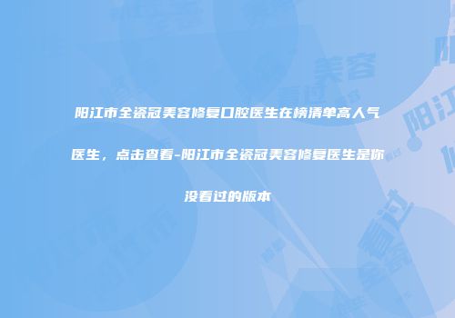 阳江市全瓷冠美容修复口腔医生在榜清单高人气医生，点击查看-阳江市全瓷冠美容修复医生是你没看过的版本