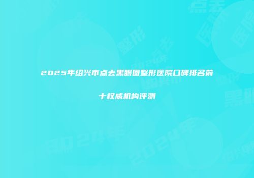 2025年绍兴市点去黑眼圈整形医院口碑排名前十权威机构评测
