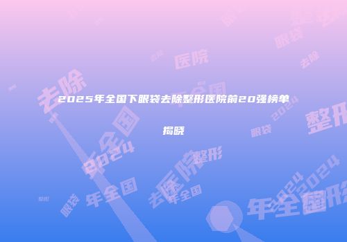 2025年全国下眼袋去除整形医院前20强榜单揭晓