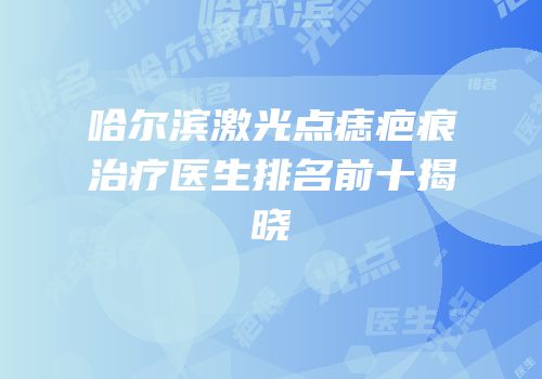 哈尔滨激光点痣疤痕治疗医生排名前十揭晓