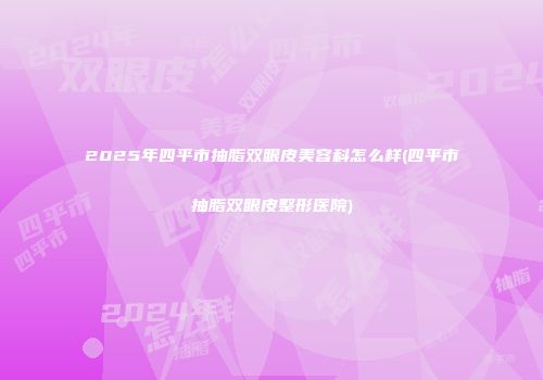 2025年四平市抽脂双眼皮美容科怎么样(四平市抽脂双眼皮整形医院)