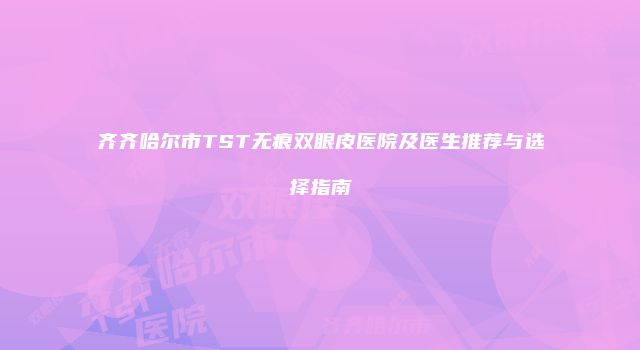 齐齐哈尔市TST无痕双眼皮医院及医生推荐与选择指南