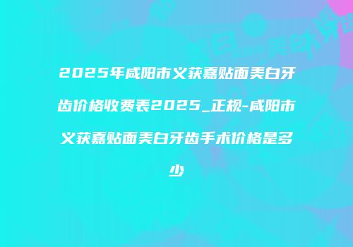 2025年咸阳市义获嘉贴面美白牙齿价格收费表2025_正规-咸阳市义获嘉贴面美白牙齿手术价格是多少