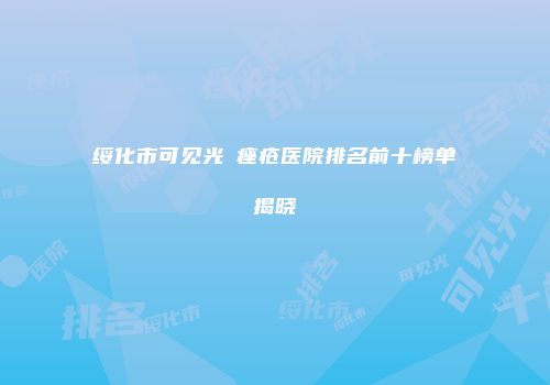 绥化市可见光袪痤疮医院排名前十榜单揭晓