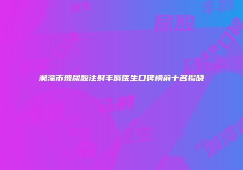湘潭市玻尿酸注射丰唇医生口碑榜前十名揭晓