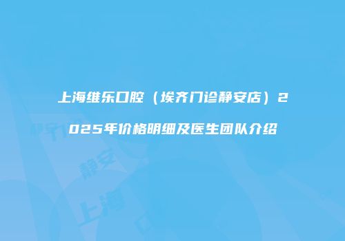 上海维乐口腔（埃齐门诊静安店）2025年价格明细及医生团队介绍