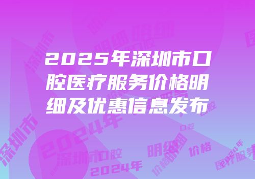 2025年深圳市口腔医疗服务价格明细及优惠信息发布