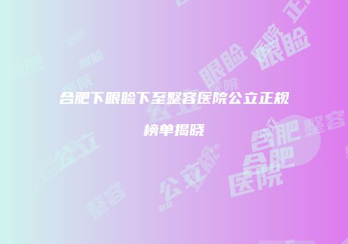 合肥下眼睑下至整容医院公立正规榜单揭晓
