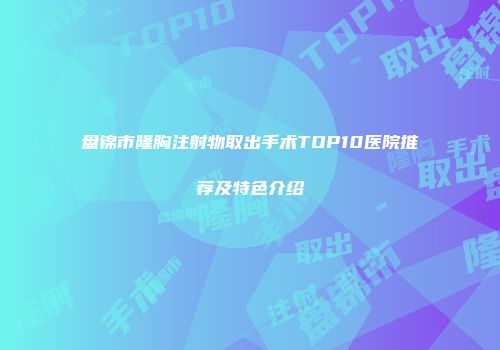 盘锦市隆胸注射物取出手术TOP10医院推荐及特色介绍
