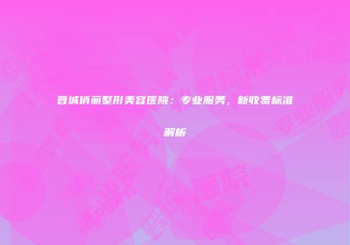 晋城俏丽整形美容医院：专业服务，新收费标准解析
