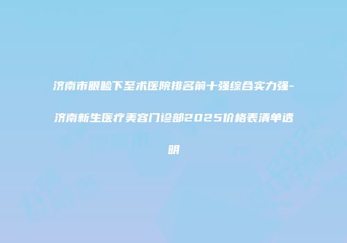 济南市眼睑下至术医院排名前十强综合实力强-济南新生医疗美容门诊部2025价格表清单透明