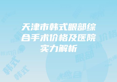 天津市韩式眼部综合手术价格及医院实力解析