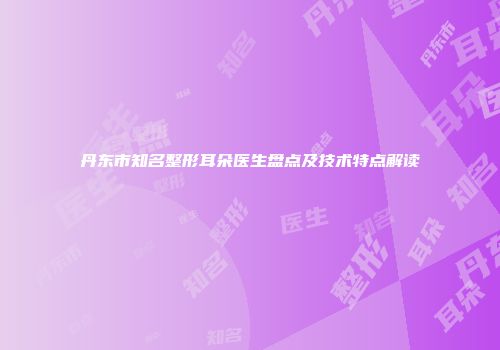 丹东市知名整形耳朵医生盘点及技术特点解读