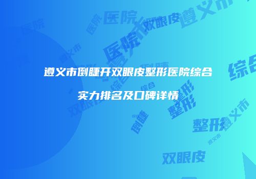 遵义市倒睫开双眼皮整形医院综合实力排名及口碑详情