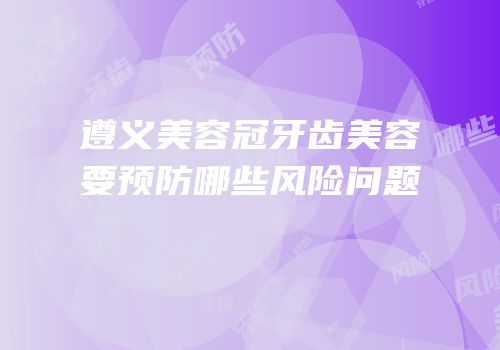 遵义美容冠牙齿美容要预防哪些风险问题