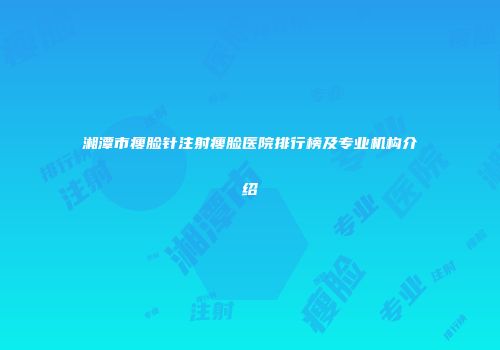 湘潭市瘦脸针注射瘦脸医院排行榜及专业机构介绍