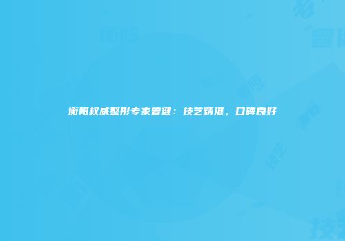 衡阳权威整形专家曾健：技艺精湛，口碑良好